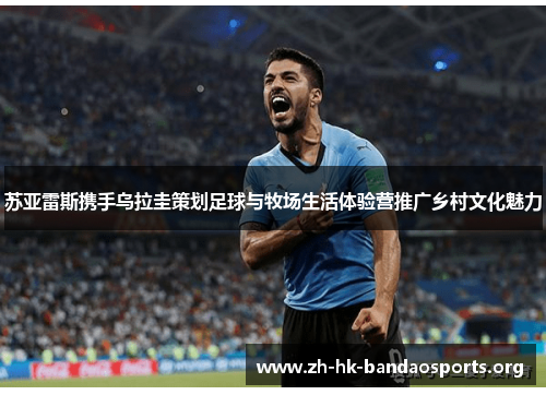 苏亚雷斯携手乌拉圭策划足球与牧场生活体验营推广乡村文化魅力 苏亚雷斯携手乌拉圭策划足球与牧场生活体验营推广乡村文化魅力