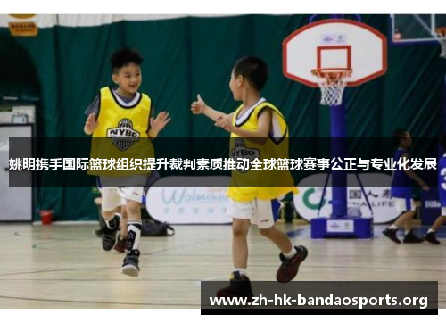 姚明携手国际篮球组织提升裁判素质推动全球篮球赛事公正与专业化发展 姚明携手国际篮球组织提升裁判素质推动全球篮球赛事公正与专业化发展