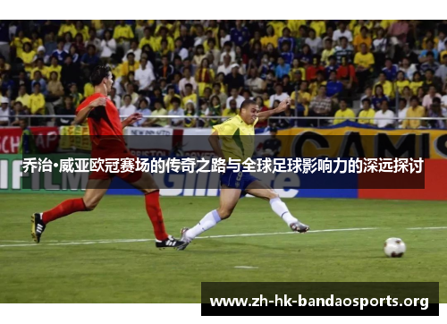 乔治·威亚欧冠赛场的传奇之路与全球足球影响力的深远探讨 乔治·威亚欧冠赛场的传奇之路与全球足球影响力的深远探讨