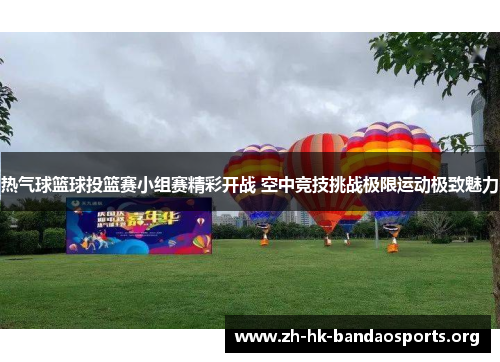 热气球篮球投篮赛小组赛精彩开战 空中竞技挑战极限运动极致魅力 热气球篮球投篮赛小组赛精彩开战 空中竞技挑战极限运动极致魅力
