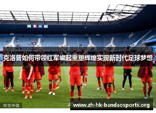 克洛普如何带领红军崛起重塑辉煌实现新时代足球梦想 克洛普如何带领红军崛起重塑辉煌实现新时代足球梦想