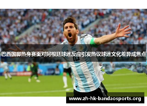 巴西国脚热身赛面对阿根廷球迷反应引发热议球迷文化差异成焦点 巴西国脚热身赛面对阿根廷球迷反应引发热议球迷文化差异成焦点
