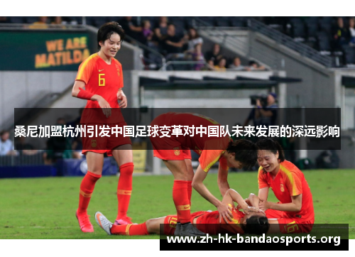 桑尼加盟杭州引发中国足球变革对中国队未来发展的深远影响 桑尼加盟杭州引发中国足球变革对中国队未来发展的深远影响