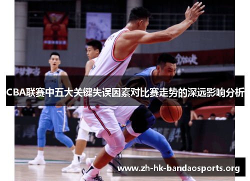 CBA联赛中五大关键失误因素对比赛走势的深远影响分析 CBA联赛中五大关键失误因素对比赛走势的深远影响分析