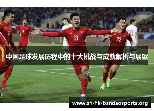 中国足球发展历程中的十大挑战与成就解析与展望 中国足球发展历程中的十大挑战与成就解析与展望