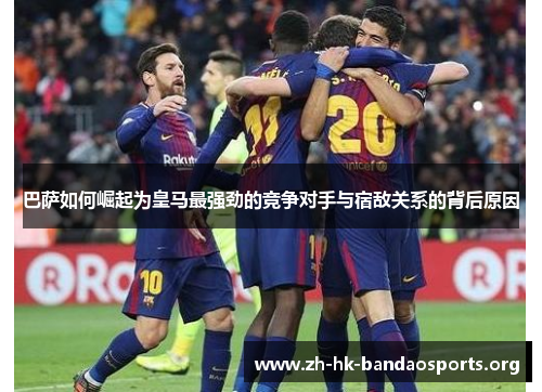 巴萨如何崛起为皇马最强劲的竞争对手与宿敌关系的背后原因 巴萨如何崛起为皇马最强劲的竞争对手与宿敌关系的背后原因