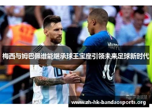 梅西与姆巴佩谁能继承球王宝座引领未来足球新时代 梅西与姆巴佩谁能继承球王宝座引领未来足球新时代