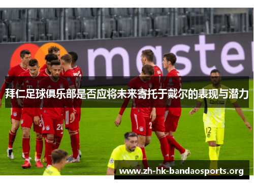 拜仁足球俱乐部是否应将未来寄托于戴尔的表现与潜力 拜仁足球俱乐部是否应将未来寄托于戴尔的表现与潜力