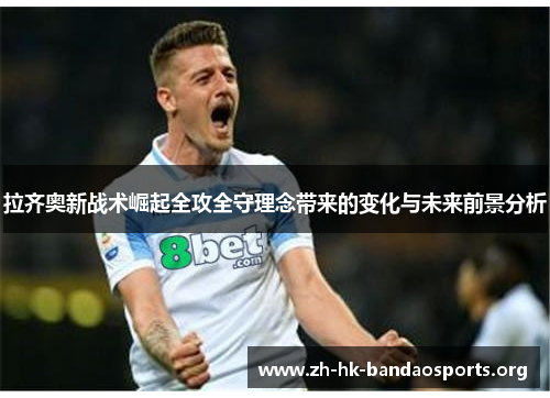 拉齐奥新战术崛起全攻全守理念带来的变化与未来前景分析 拉齐奥新战术崛起全攻全守理念带来的变化与未来前景分析