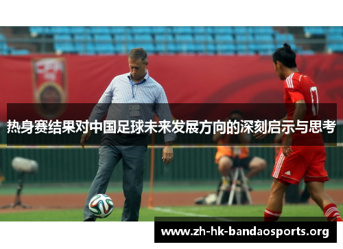 热身赛结果对中国足球未来发展方向的深刻启示与思考 热身赛结果对中国足球未来发展方向的深刻启示与思考