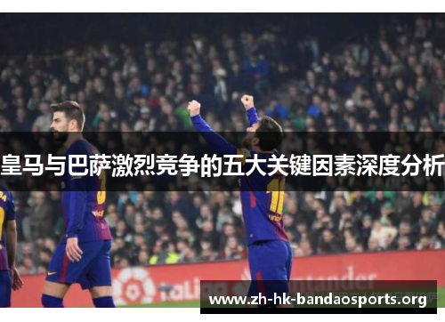 皇马与巴萨激烈竞争的五大关键因素深度分析 皇马与巴萨激烈竞争的五大关键因素深度分析