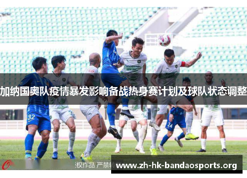 加纳国奥队疫情暴发影响备战热身赛计划及球队状态调整 加纳国奥队疫情暴发影响备战热身赛计划及球队状态调整