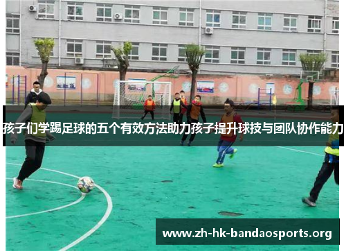 孩子们学踢足球的五个有效方法助力孩子提升球技与团队协作能力 孩子们学踢足球的五个有效方法助力孩子提升球技与团队协作能力