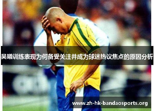 吴曦训练表现为何备受关注并成为球迷热议焦点的原因分析 吴曦训练表现为何备受关注并成为球迷热议焦点的原因分析