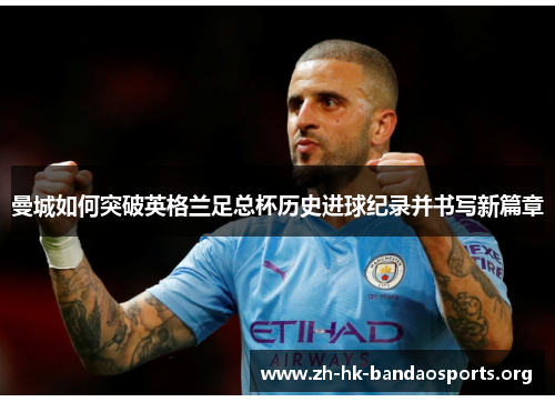 曼城如何突破英格兰足总杯历史进球纪录并书写新篇章 曼城如何突破英格兰足总杯历史进球纪录并书写新篇章