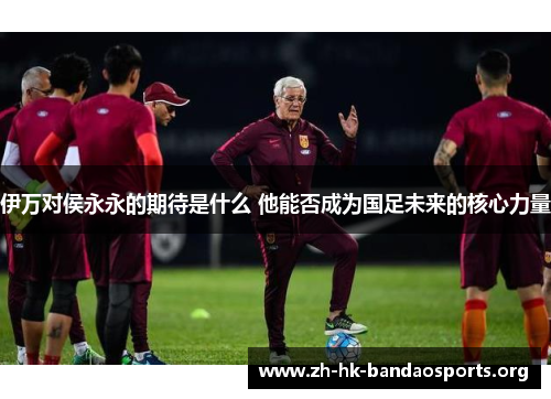 伊万对侯永永的期待是什么 他能否成为国足未来的核心力量 伊万对侯永永的期待是什么 他能否成为国足未来的核心力量