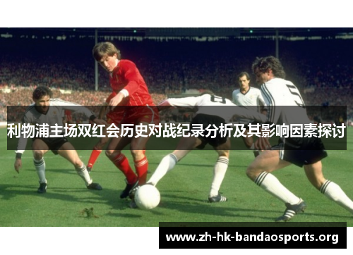 利物浦主场双红会历史对战纪录分析及其影响因素探讨 利物浦主场双红会历史对战纪录分析及其影响因素探讨