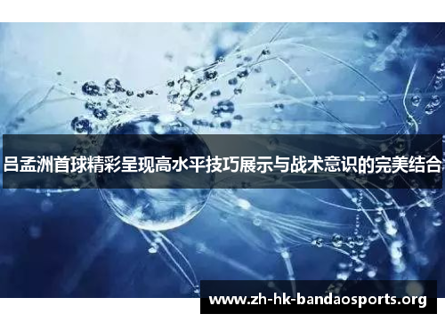 吕孟洲首球精彩呈现高水平技巧展示与战术意识的完美结合 吕孟洲首球精彩呈现高水平技巧展示与战术意识的完美结合
