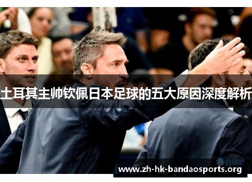 土耳其主帅钦佩日本足球的五大原因深度解析