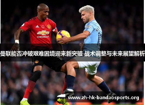 曼联能否冲破艰难困境迎来新突破 战术调整与未来展望解析 曼联能否冲破艰难困境迎来新突破 战术调整与未来展望解析