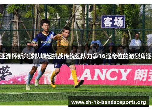亚洲杯新兴球队崛起挑战传统强队力争16强席位的激烈角逐 亚洲杯新兴球队崛起挑战传统强队力争16强席位的激烈角逐