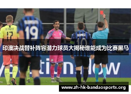 印澳决战替补阵容潜力球员大揭秘谁能成为比赛黑马 印澳决战替补阵容潜力球员大揭秘谁能成为比赛黑马