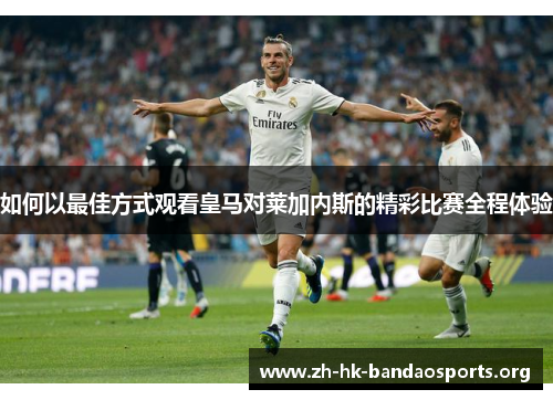 如何以最佳方式观看皇马对莱加内斯的精彩比赛全程体验 如何以最佳方式观看皇马对莱加内斯的精彩比赛全程体验