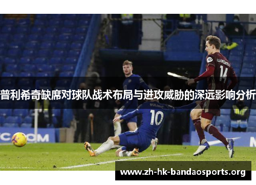 普利希奇缺席对球队战术布局与进攻威胁的深远影响分析 普利希奇缺席对球队战术布局与进攻威胁的深远影响分析