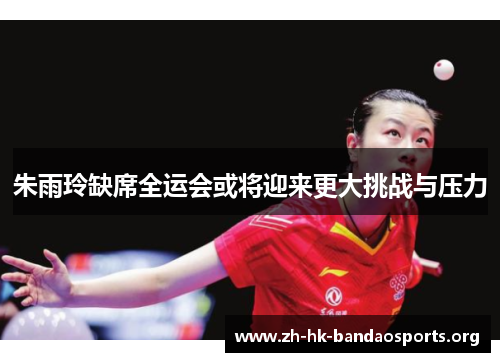 朱雨玲缺席全运会或将迎来更大挑战与压力 朱雨玲缺席全运会或将迎来更大挑战与压力