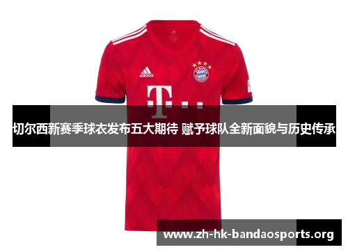 切尔西新赛季球衣发布五大期待 赋予球队全新面貌与历史传承 切尔西新赛季球衣发布五大期待 赋予球队全新面貌与历史传承
