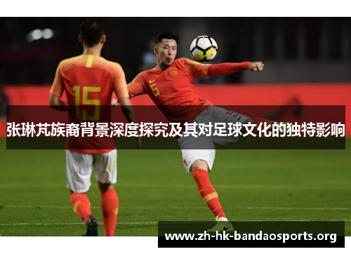 张琳芃族裔背景深度探究及其对足球文化的独特影响 张琳芃族裔背景深度探究及其对足球文化的独特影响