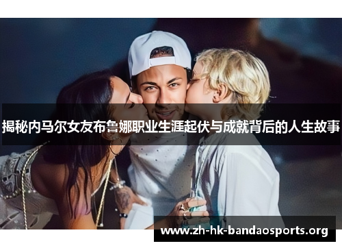 揭秘内马尔女友布鲁娜职业生涯起伏与成就背后的人生故事 揭秘内马尔女友布鲁娜职业生涯起伏与成就背后的人生故事
