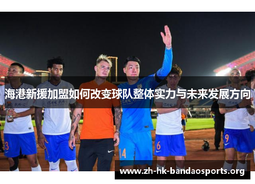 海港新援加盟如何改变球队整体实力与未来发展方向 海港新援加盟如何改变球队整体实力与未来发展方向