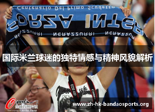 国际米兰球迷的独特情感与精神风貌解析 国际米兰球迷的独特情感与精神风貌解析