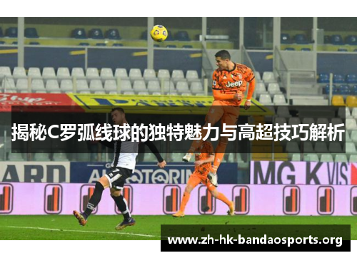 揭秘C罗弧线球的独特魅力与高超技巧解析 揭秘C罗弧线球的独特魅力与高超技巧解析
