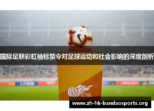 国际足联彩虹袖标禁令对足球运动和社会影响的深度剖析 国际足联彩虹袖标禁令对足球运动和社会影响的深度剖析