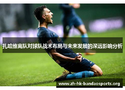 扎哈维离队对球队战术布局与未来发展的深远影响分析 扎哈维离队对球队战术布局与未来发展的深远影响分析