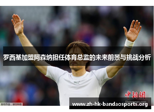 罗西基加盟阿森纳担任体育总监的未来前景与挑战分析 罗西基加盟阿森纳担任体育总监的未来前景与挑战分析