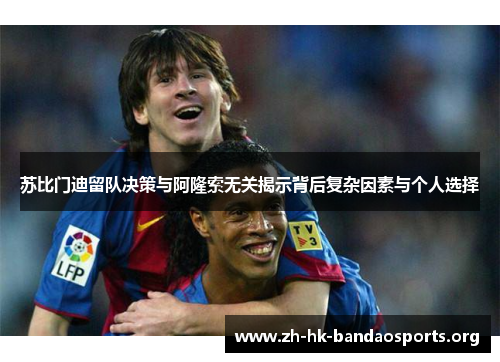 苏比门迪留队决策与阿隆索无关揭示背后复杂因素与个人选择 苏比门迪留队决策与阿隆索无关揭示背后复杂因素与个人选择