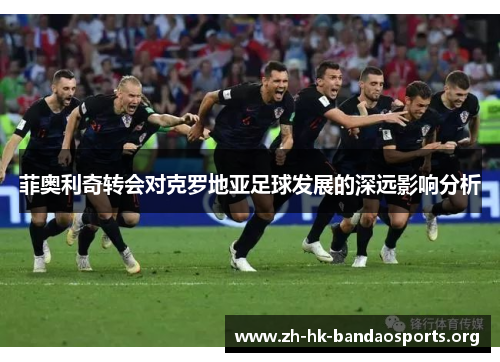 菲奥利奇转会对克罗地亚足球发展的深远影响分析 菲奥利奇转会对克罗地亚足球发展的深远影响分析