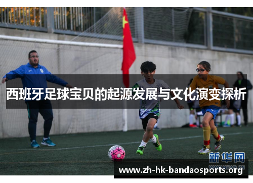 西班牙足球宝贝的起源发展与文化演变探析 西班牙足球宝贝的起源发展与文化演变探析
