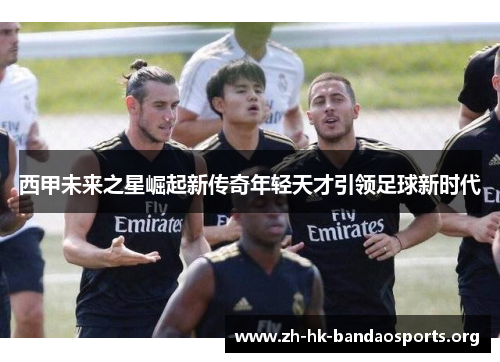 西甲未来之星崛起新传奇年轻天才引领足球新时代 西甲未来之星崛起新传奇年轻天才引领足球新时代