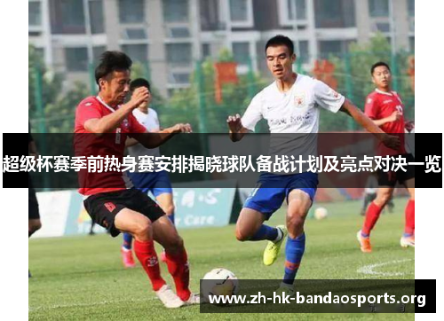 超级杯赛季前热身赛安排揭晓球队备战计划及亮点对决一览 超级杯赛季前热身赛安排揭晓球队备战计划及亮点对决一览