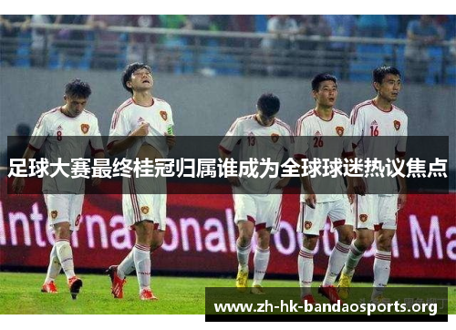 足球大赛最终桂冠归属谁成为全球球迷热议焦点 足球大赛最终桂冠归属谁成为全球球迷热议焦点