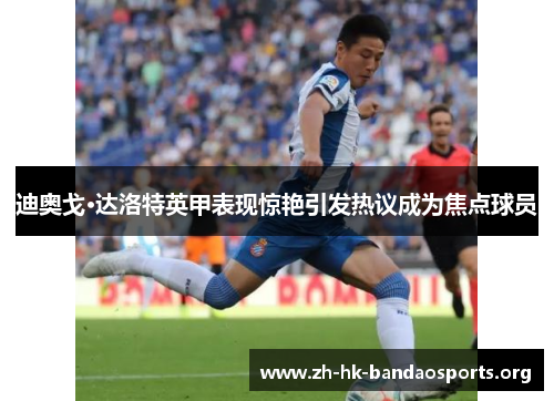 迪奥戈·达洛特英甲表现惊艳引发热议成为焦点球员 迪奥戈·达洛特英甲表现惊艳引发热议成为焦点球员