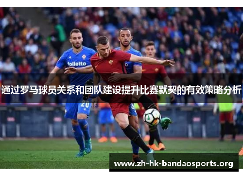 通过罗马球员关系和团队建设提升比赛默契的有效策略分析 通过罗马球员关系和团队建设提升比赛默契的有效策略分析