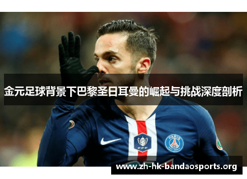 金元足球背景下巴黎圣日耳曼的崛起与挑战深度剖析 金元足球背景下巴黎圣日耳曼的崛起与挑战深度剖析