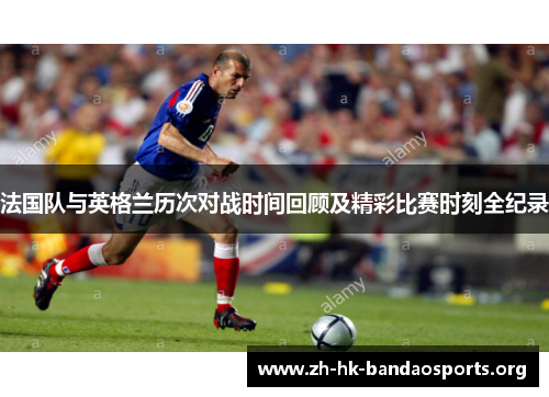 法国队与英格兰历次对战时间回顾及精彩比赛时刻全纪录 法国队与英格兰历次对战时间回顾及精彩比赛时刻全纪录