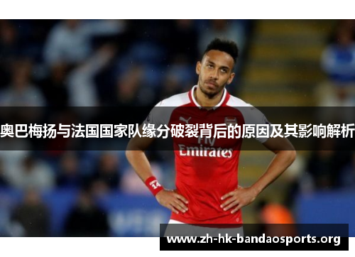 奥巴梅扬与法国国家队缘分破裂背后的原因及其影响解析 奥巴梅扬与法国国家队缘分破裂背后的原因及其影响解析