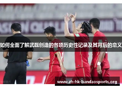 如何全面了解武磊创造的各项历史性记录及其背后的意义